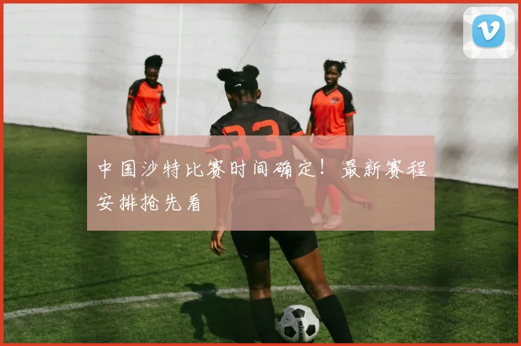 中国沙特比赛时间确定！最新赛程安排抢先看
