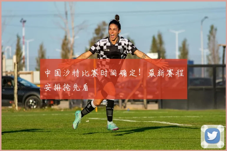 中国沙特比赛时间确定！最新赛程安排抢先看