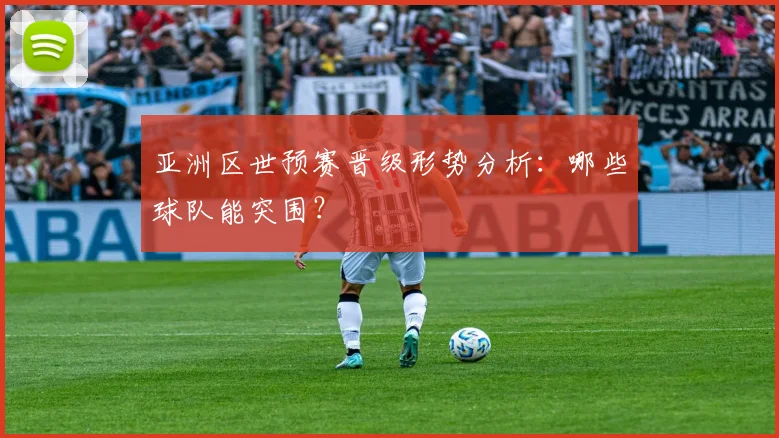 亚洲区世预赛晋级形势分析：哪些球队能突围？