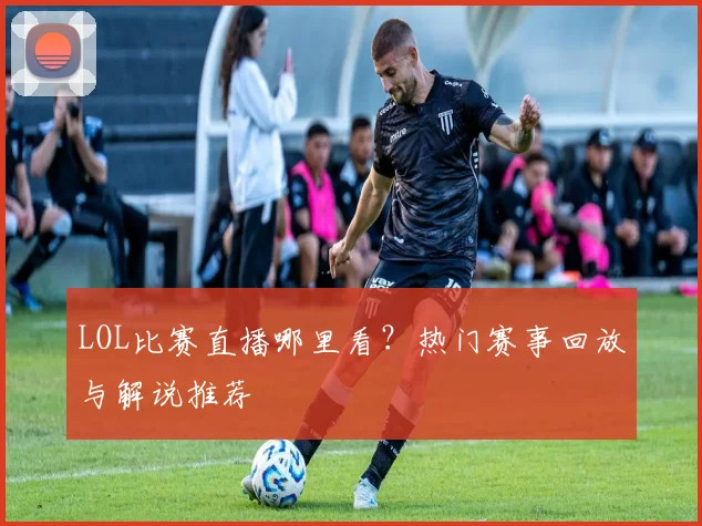 LOL比赛直播哪里看？热门赛事回放与解说推荐