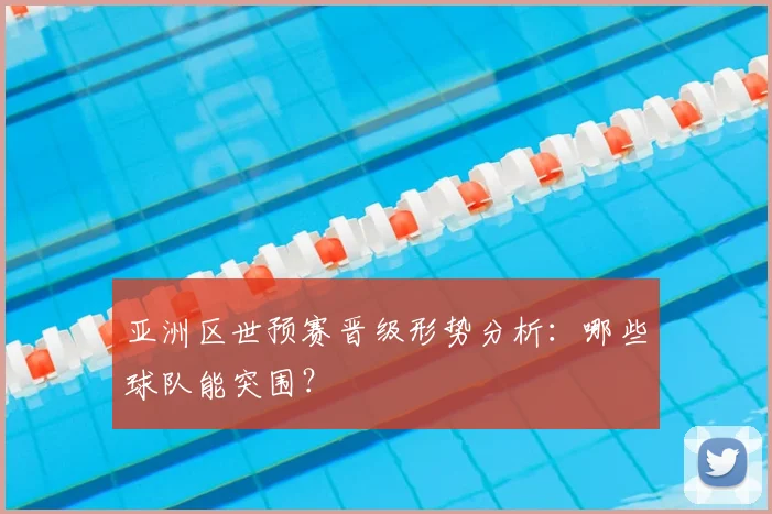亚洲区世预赛晋级形势分析：哪些球队能突围？