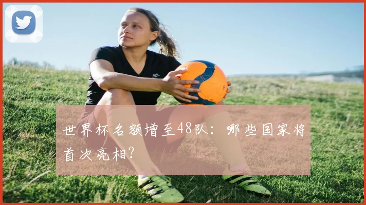 世界杯名额增至48队：哪些国家将首次亮相？