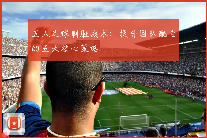五人足球制胜战术：提升团队配合的五大核心策略