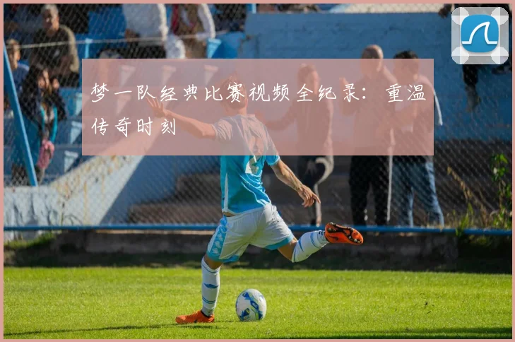 梦一队经典比赛视频全纪录：重温传奇时刻