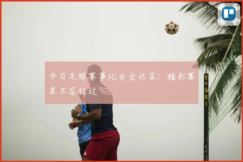 今日足球赛事比分全记录：精彩赛果不容错过